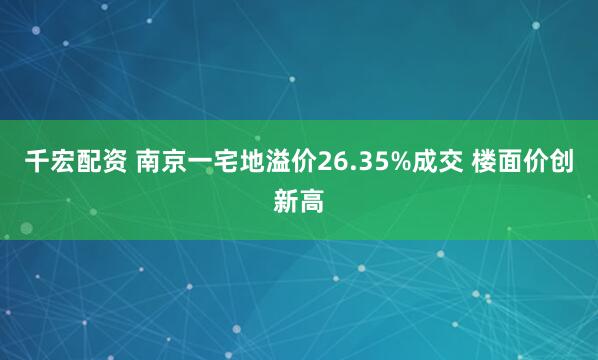 千宏配资 南京一宅地溢价26.35%成交 楼面价创新高