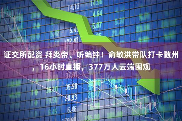 证交所配资 拜炎帝、听编钟！俞敏洪带队打卡随州，16小时直播，377万人云端围观